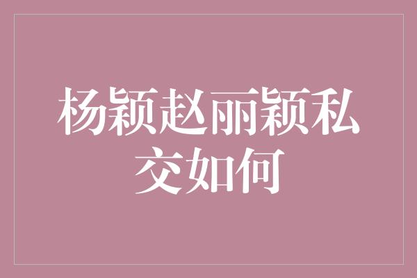 杨颖赵丽颖私交如何