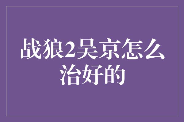 战狼2吴京怎么治好的