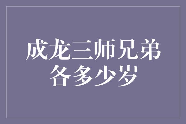 成龙三师兄弟各多少岁