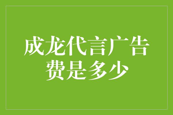 成龙代言广告费是多少