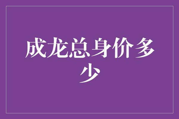 成龙总身价多少