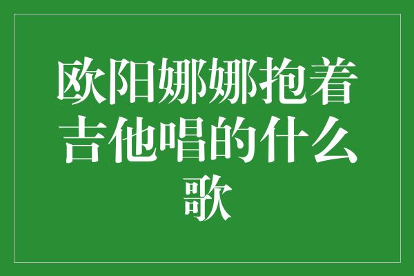 欧阳娜娜抱着吉他唱的什么歌